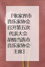 张家界市音乐家协会召开第五次代表大会 胡情当选市音乐家协会主席