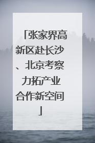 张家界高新区赴长沙、北京考察 力拓产业合作新空间