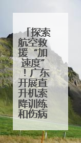 探索航空救援“加速度”！广东开展直升机索降训练和伤病员转运演练