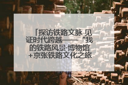 探访铁路文脉 见证时代跨越——“我的铁路风景·博物馆+京张铁路文化之旅”活动在京启动