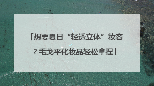 想要夏日“轻透立体”妆容？毛戈平化妆品轻松拿捏