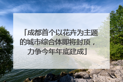 成都首个以花卉为主题的城市综合体即将封顶，力争今年年底建成