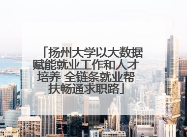 扬州大学以大数据赋能就业工作和人才培养 全链条就业帮扶畅通求职路