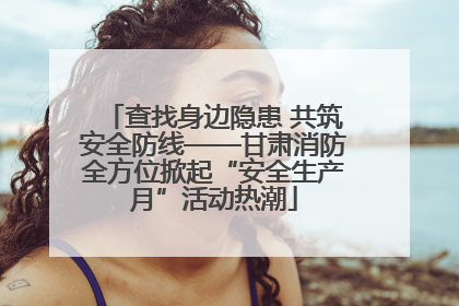 查找身边隐患 共筑安全防线——甘肃消防全方位掀起“安全生产月”活动热潮