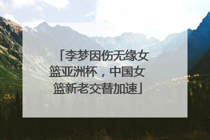 李梦因伤无缘女篮亚洲杯，中国女篮新老交替加速