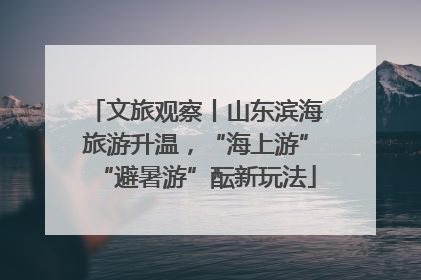 文旅观察丨山东滨海旅游升温，“海上游”“避暑游”酝新玩法