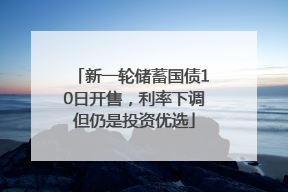 新一轮储蓄国债10日开售，利率下调但仍是投资优选