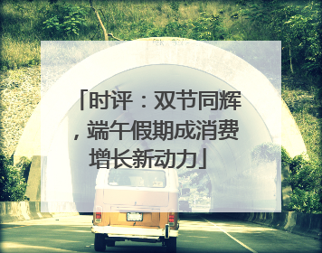 时评：双节同辉，端午假期成消费增长新动力