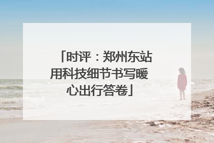 时评：郑州东站用科技细节书写暖心出行答卷
