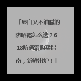 显白又不油腻的防晒霜怎么选？618防晒霜购买指南，新鲜出炉！