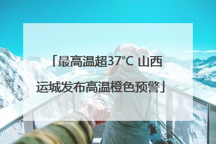 最高温超37℃ 山西运城发布高温橙色预警