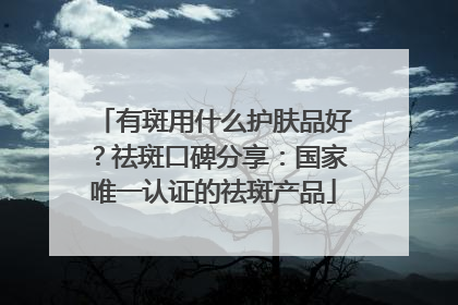 有斑用什么护肤品好？祛斑口碑分享：国家唯一认证的祛斑产品