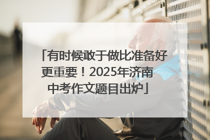 有时候敢于做比准备好更重要！2025年济南中考作文题目出炉