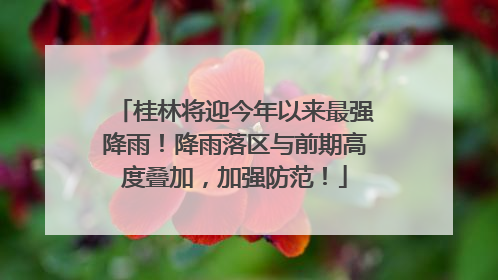桂林将迎今年以来最强降雨！降雨落区与前期高度叠加，加强防范！