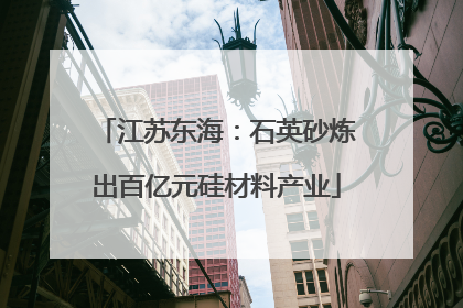 江苏东海：石英砂炼出百亿元硅材料产业