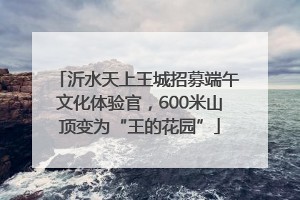 沂水天上王城招募端午文化体验官，600米山顶变为“王的花园”