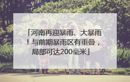 河南再迎暴雨、大暴雨！与前期暴雨区有重叠，局部可达200毫米