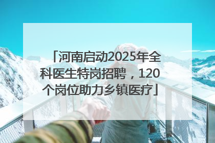 河南启动2025年全科医生特岗招聘，120个岗位助力乡镇医疗