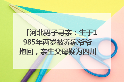 河北男子寻亲：生于1985年两岁被养家爷爷抱回，亲生父母疑为四川仪陇人｜红星寻人