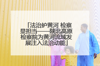 法治护黄河 检察显担当——陕北高原检察院为黄河流域发展注入法治动能