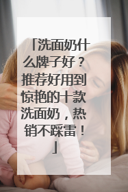 洗面奶什么牌子好？推荐好用到惊艳的十款洗面奶，热销不踩雷！