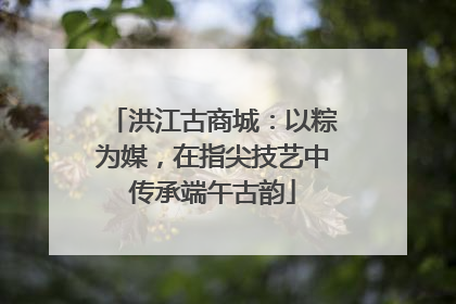 洪江古商城：以粽为媒，在指尖技艺中传承端午古韵