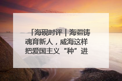 海砚时评｜海疆铸魂育新人，威海这样把爱国主义“种”进年轻人心里