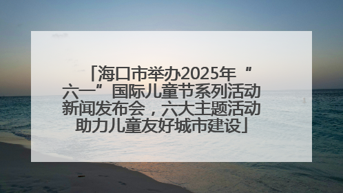 海口市举办2025年“六一”国际儿童节系列活动新闻发布会，六大主题活动助力儿童友好城市建设