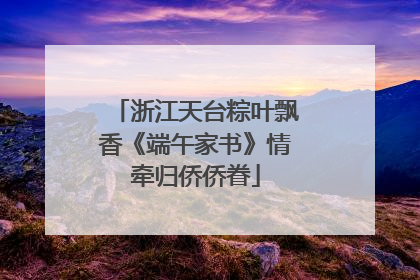 浙江天台粽叶飘香《端午家书》情牵归侨侨眷
