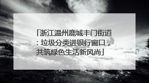 浙江温州鹿城丰门街道：垃圾分类进银行窗口，共筑绿色生活新风尚