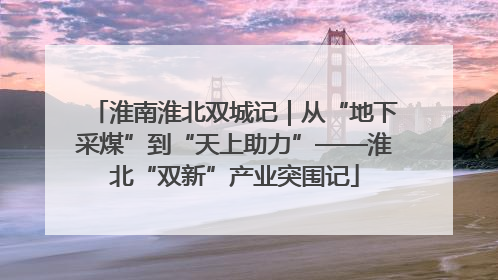 淮南淮北双城记｜从“地下采煤”到“天上助力”——淮北“双新”产业突围记