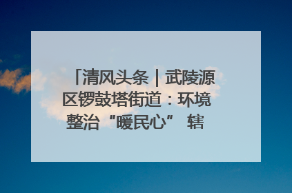 清风头条｜武陵源区锣鼓塔街道：环境整治“暖民心” 辖区面貌“靓”起来