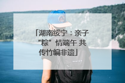 湖南绥宁：亲子“粽”情端午 共传竹编非遗
