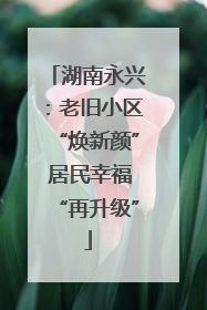 湖南永兴：老旧小区“焕新颜” 居民幸福“再升级”