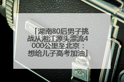 湖南80后男子挑战从湘江源头漂流4000公里至北京：想给儿子高考加油