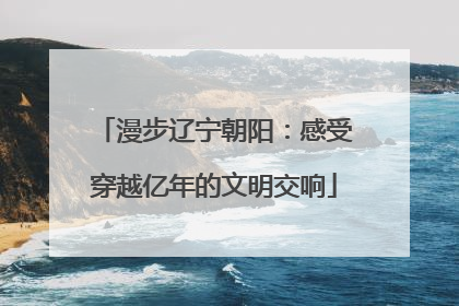 漫步辽宁朝阳：感受穿越亿年的文明交响