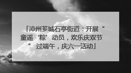 漳州芗城石亭街道：开展“童谣‘粽’动员，欢乐庆双节” 过端午，庆六一活动