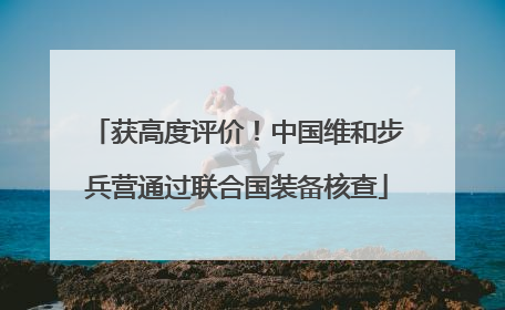获高度评价！中国维和步兵营通过联合国装备核查