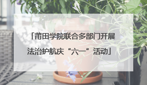莆田学院联合多部门开展法治护航庆“六一”活动