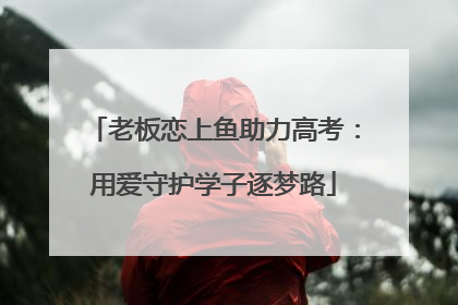 老板恋上鱼助力高考：用爱守护学子逐梦路