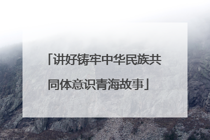讲好铸牢中华民族共同体意识青海故事