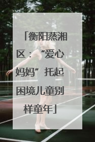 衡阳蒸湘区：“爱心妈妈”托起困境儿童别样童年