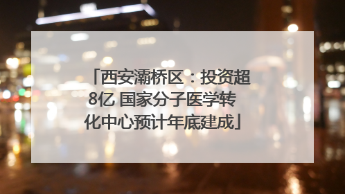 西安灞桥区：投资超8亿 国家分子医学转化中心预计年底建成