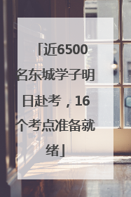 近6500名东城学子明日赴考，16个考点准备就绪