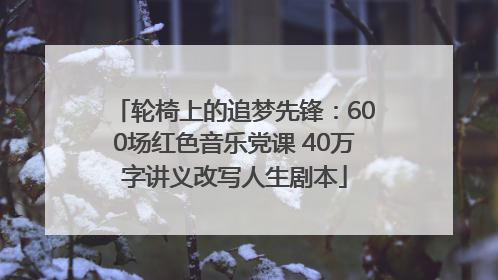 轮椅上的追梦先锋：600场红色音乐党课 40万字讲义改写人生剧本