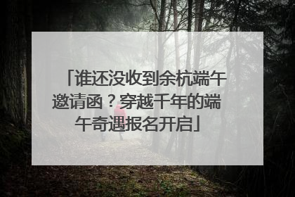 谁还没收到余杭端午邀请函？穿越千年的端午奇遇报名开启