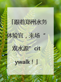 跟着郑州水务体验官，来场“双水源”citywalk！