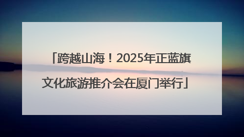 跨越山海！2025年正蓝旗文化旅游推介会在厦门举行