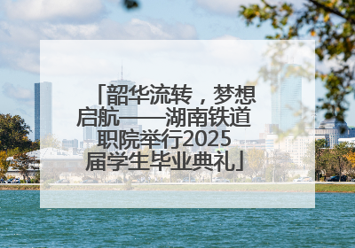 韶华流转，梦想启航——湖南铁道职院举行2025届学生毕业典礼