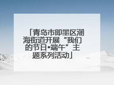 青岛市即墨区潮海街道开展“我们的节日•端午”主题系列活动